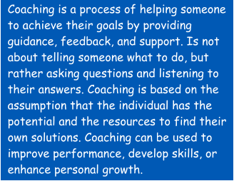 Coaching is a process of helping someone to achieve their goals by providing guidance, feedback, and support. Is not about telling someone what to do, but rather asking questions and listening to their answers. Coaching is based on the assumption that the individual has the potential and the resources to find their own solutions. Coaching can be used to improve performance, develop skills, or enhance personal growth.